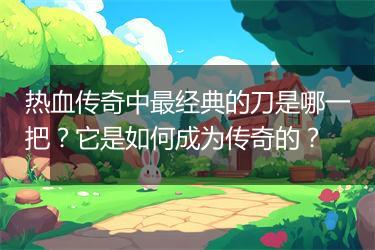 热血传奇中最经典的刀是哪一把？它是如何成为传奇的？