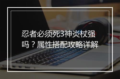 忍者必须死3神炎杖强吗？属性搭配攻略详解