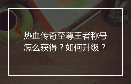 热血传奇至尊王者称号怎么获得？如何升级？