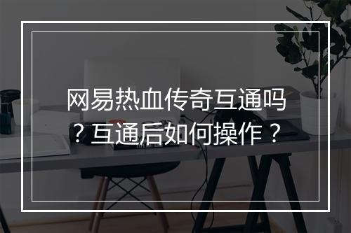 网易热血传奇互通吗？互通后如何操作？