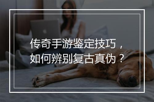 传奇手游鉴定技巧，如何辨别复古真伪？