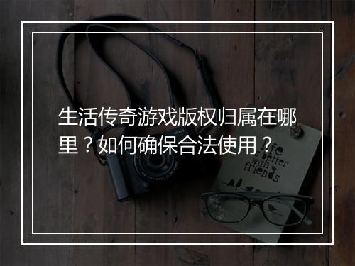 生活传奇游戏版权归属在哪里？如何确保合法使用？