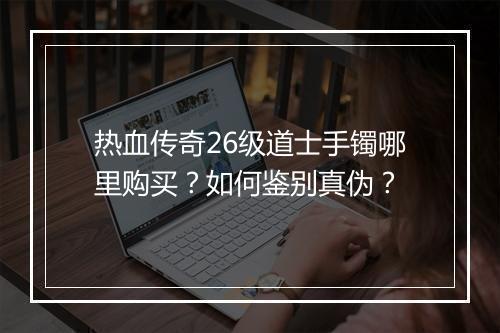 热血传奇26级道士手镯哪里购买？如何鉴别真伪？