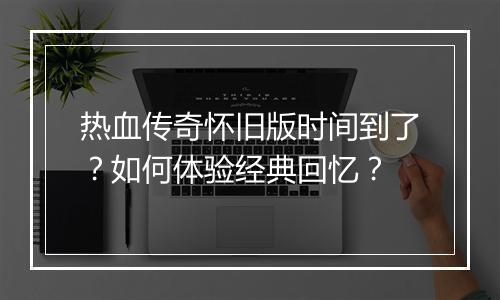 热血传奇怀旧版时间到了？如何体验经典回忆？