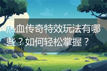 热血传奇特效玩法有哪些？如何轻松掌握？