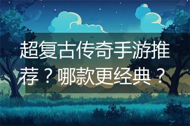 超复古传奇手游推荐？哪款更经典？