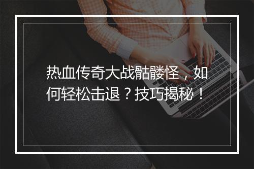 热血传奇大战骷髅怪，如何轻松击退？技巧揭秘！