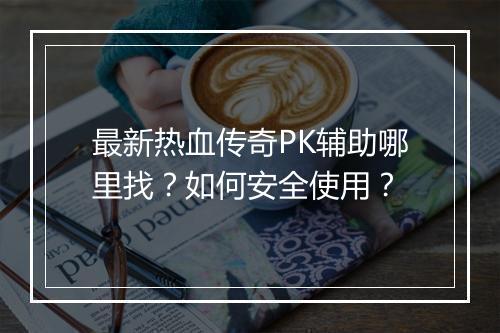 最新热血传奇PK辅助哪里找？如何安全使用？