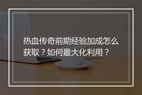 热血传奇前期经验加成怎么获取？如何最大化利用？