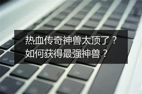 热血传奇神兽太顶了？如何获得最强神兽？