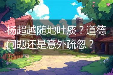 杨超越随地吐痰？道德问题还是意外疏忽？