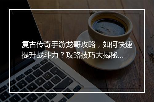 复古传奇手游龙哥攻略，如何快速提升战斗力？攻略技巧大揭秘！