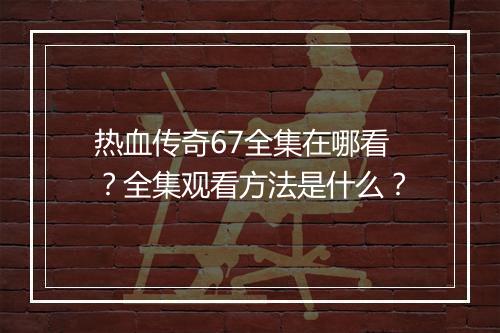 热血传奇67全集在哪看？全集观看方法是什么？
