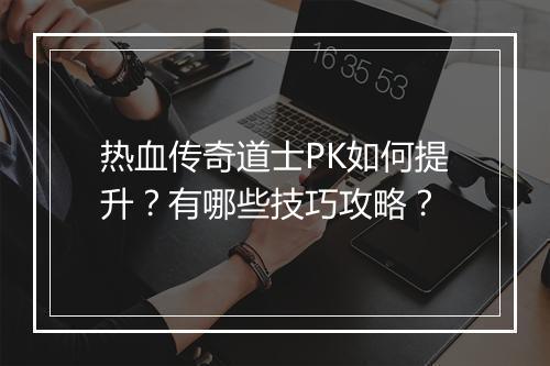 热血传奇道士PK如何提升？有哪些技巧攻略？