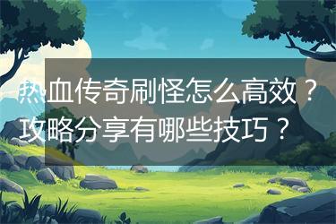 热血传奇刷怪怎么高效？攻略分享有哪些技巧？