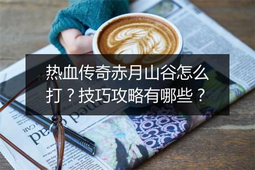 热血传奇赤月山谷怎么打？技巧攻略有哪些？