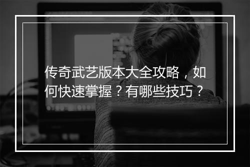传奇武艺版本大全攻略，如何快速掌握？有哪些技巧？