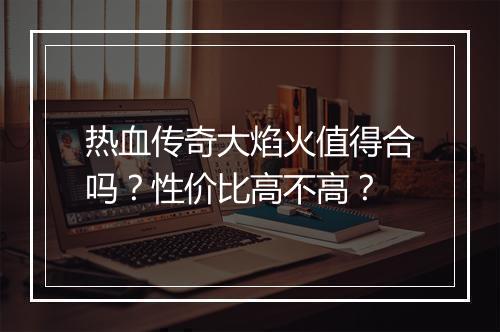 热血传奇大焰火值得合吗？性价比高不高？