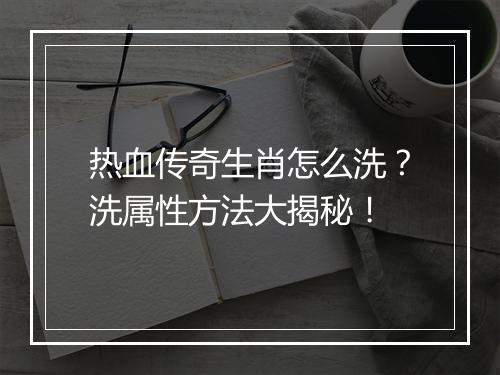 热血传奇生肖怎么洗？洗属性方法大揭秘！