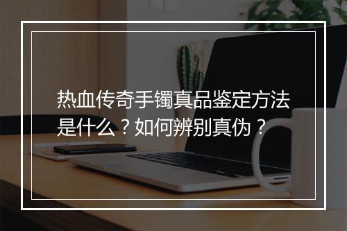 热血传奇手镯真品鉴定方法是什么？如何辨别真伪？