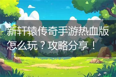 新轩辕传奇手游热血版怎么玩？攻略分享！