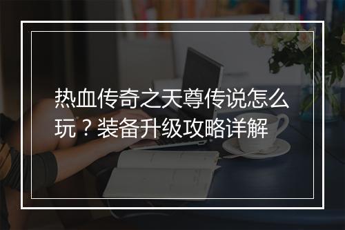 热血传奇之天尊传说怎么玩？装备升级攻略详解