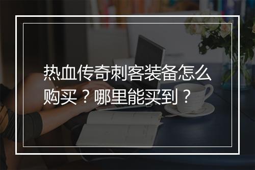 热血传奇刺客装备怎么购买？哪里能买到？