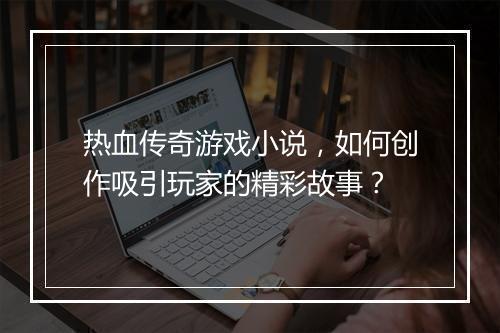 热血传奇游戏小说，如何创作吸引玩家的精彩故事？