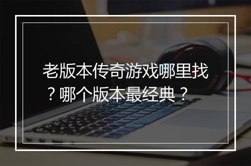 老版本传奇游戏哪里找？哪个版本最经典？