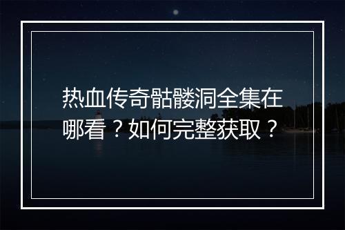 热血传奇骷髅洞全集在哪看？如何完整获取？