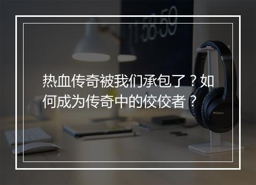 热血传奇被我们承包了？如何成为传奇中的佼佼者？