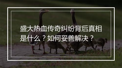 盛大热血传奇纠纷背后真相是什么？如何妥善解决？