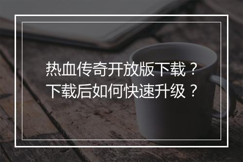 热血传奇开放版下载？下载后如何快速升级？