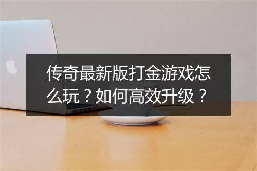 传奇最新版打金游戏怎么玩？如何高效升级？