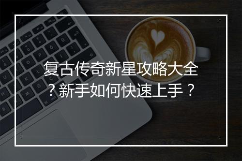 复古传奇新星攻略大全？新手如何快速上手？