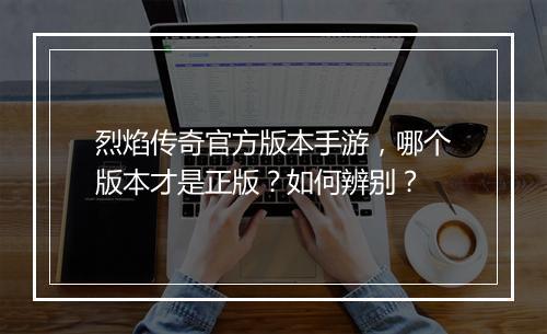 烈焰传奇官方版本手游，哪个版本才是正版？如何辨别？