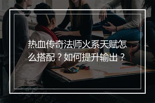 热血传奇法师火系天赋怎么搭配？如何提升输出？
