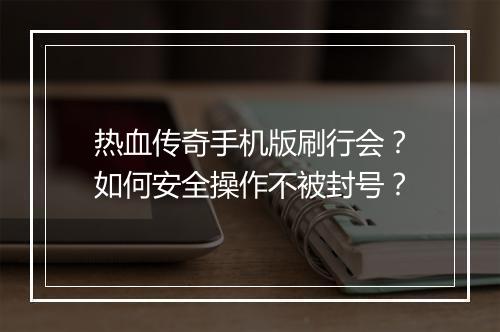 热血传奇手机版刷行会？如何安全操作不被封号？