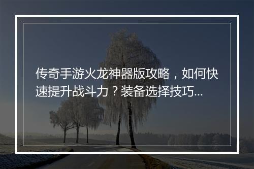 传奇手游火龙神器版攻略，如何快速提升战斗力？装备选择技巧揭秘