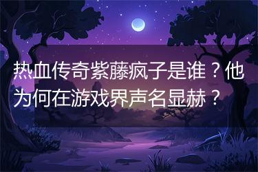 热血传奇紫藤疯子是谁？他为何在游戏界声名显赫？