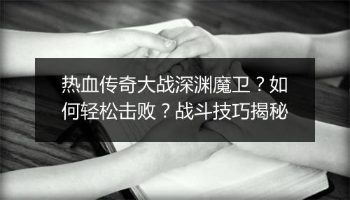 热血传奇大战深渊魔卫？如何轻松击败？战斗技巧揭秘