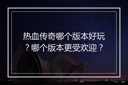 热血传奇哪个版本好玩？哪个版本更受欢迎？