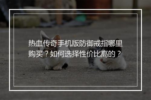 热血传奇手机版防御戒指哪里购买？如何选择性价比高的？