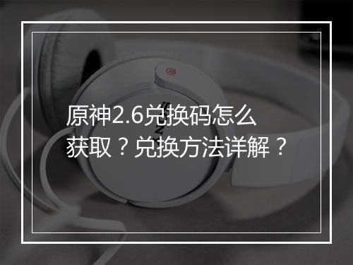 原神2.6兑换码怎么获取？兑换方法详解？