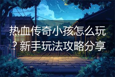 热血传奇小孩怎么玩？新手玩法攻略分享