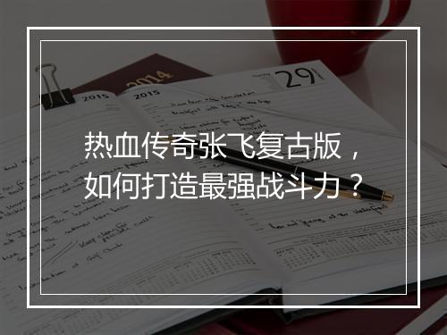 热血传奇张飞复古版，如何打造最强战斗力？
