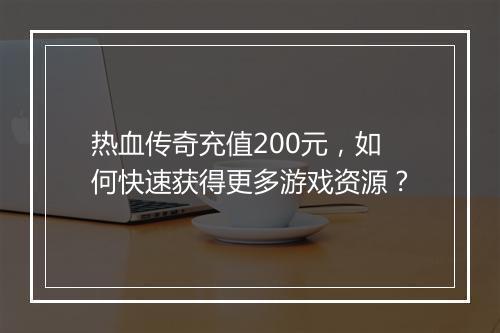 热血传奇充值200元，如何快速获得更多游戏资源？