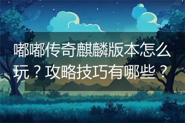 嘟嘟传奇麒麟版本怎么玩？攻略技巧有哪些？