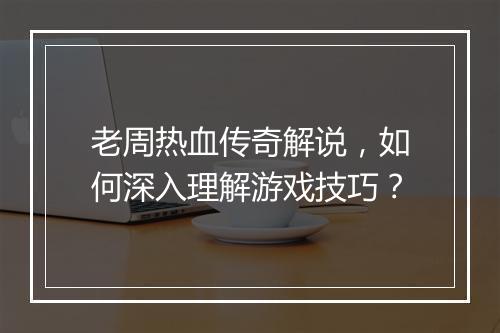 老周热血传奇解说，如何深入理解游戏技巧？