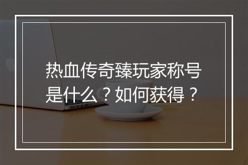 热血传奇臻玩家称号是什么？如何获得？